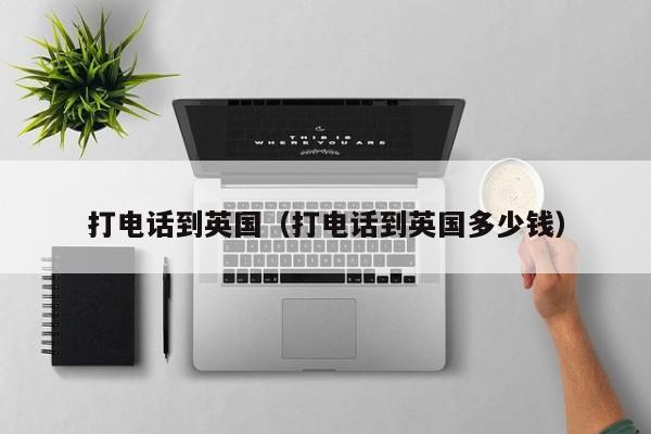 打电话到英国（打电话到英国多少钱）