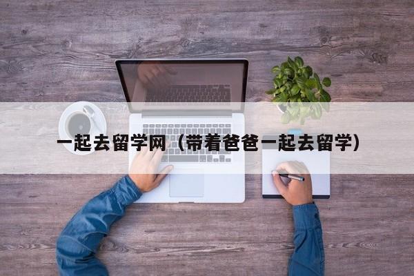 一起去留学网（带着爸爸一起去留学）
