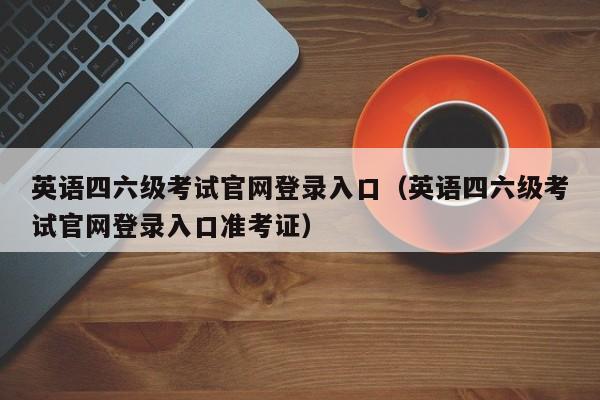 英语四六级考试官网登录入口（英语四六级考试官网登录入口准考证）