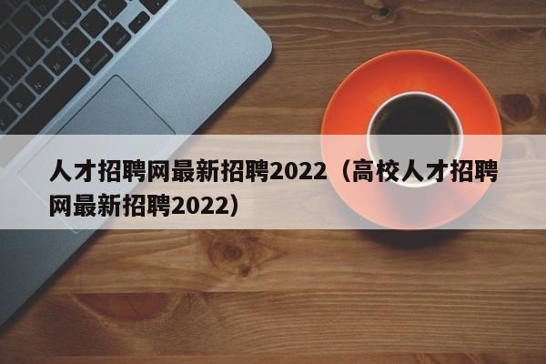 人才招聘网最新招聘2022（高校人才招聘网最新招聘2022）