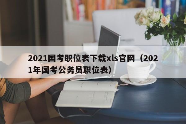 2021国考职位表下载xls官网（2021年国考公务员职位表）