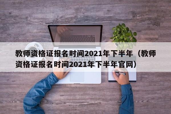 教师资格证报名时间2021年下半年（教师资格证报名时间2021年下半年官网）