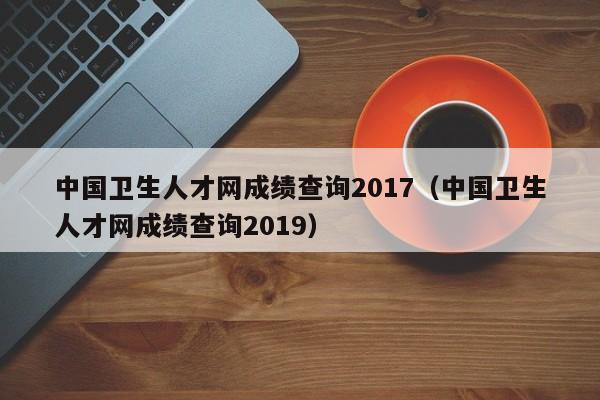 中国卫生人才网成绩查询2017（中国卫生人才网成绩查询2019）