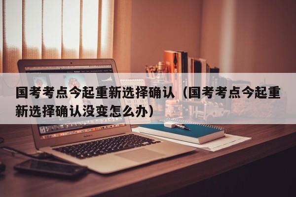 国考考点今起重新选择确认（国考考点今起重新选择确认没变怎么办）