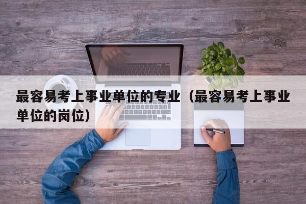 最容易考上事业单位的专业（最容易考上事业单位的岗位）