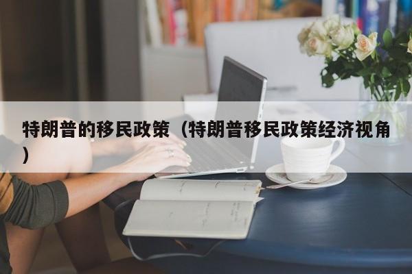 特朗普的移民政策（特朗普移民政策经济视角）