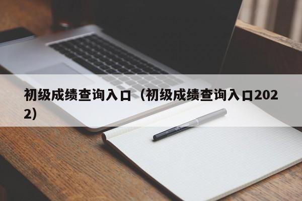 初级成绩查询入口（初级成绩查询入口2022）