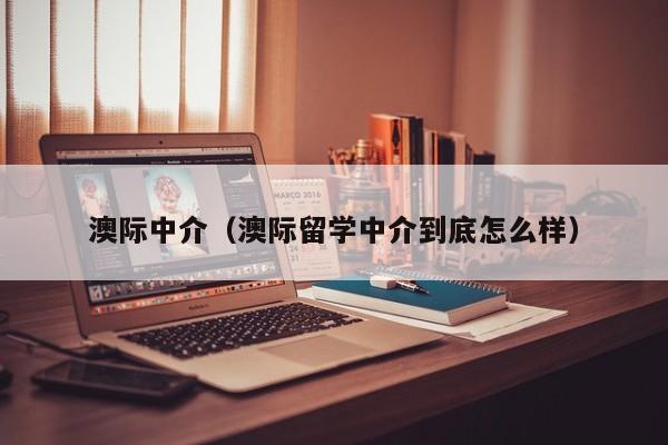 澳际中介（澳际留学中介到底怎么样）
