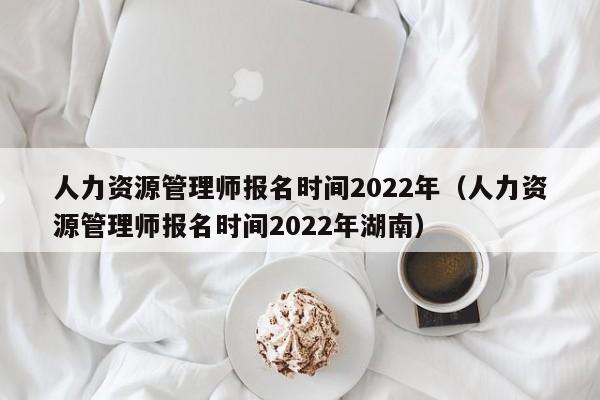 人力资源管理师报名时间2022年（人力资源管理师报名时间2022年湖南）