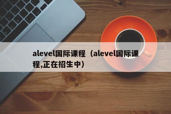 alevel国际课程（alevel国际课程,正在招生中）