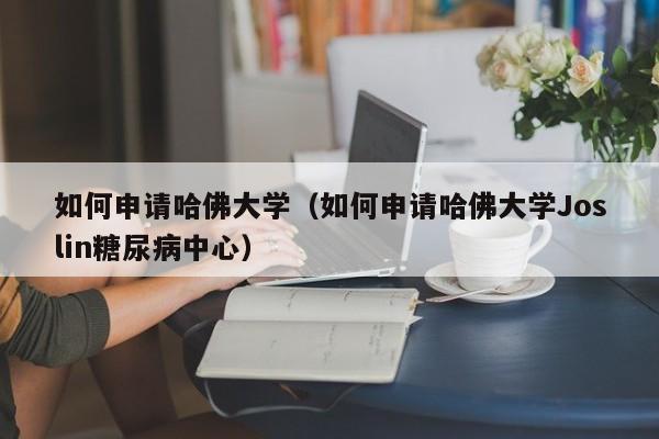 如何申请哈佛大学（如何申请哈佛大学Joslin糖尿病中心）