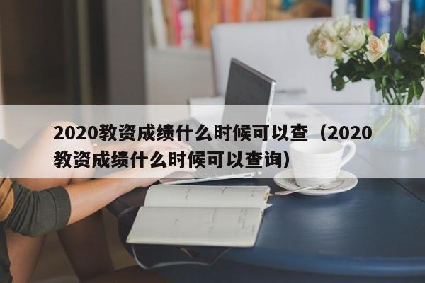 2020教资成绩什么时候可以查（2020教资成绩什么时候可以查询）
