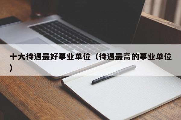 十大待遇最好事业单位（待遇最高的事业单位）