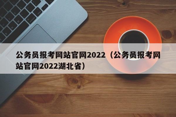公务员报考网站官网2022（公务员报考网站官网2022湖北省）