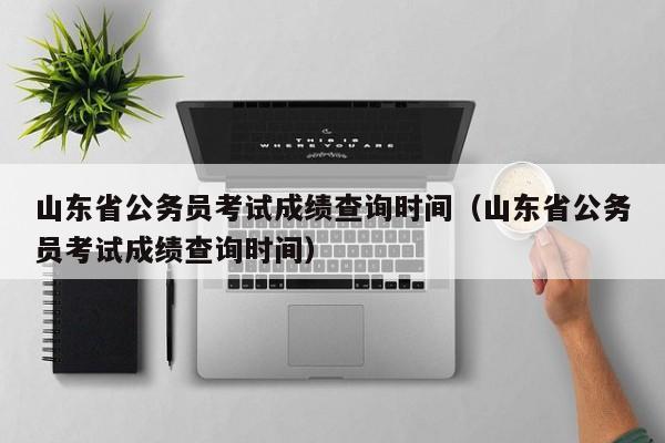 山东省公务员考试成绩查询时间（山东省公务员考试成绩查询时间）