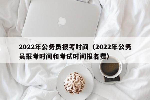 2022年公务员报考时间（2022年公务员报考时间和考试时间报名费）