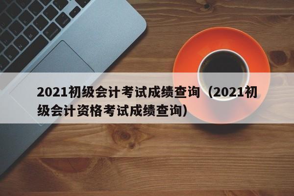 2021初级会计考试成绩查询（2021初级会计资格考试成绩查询）