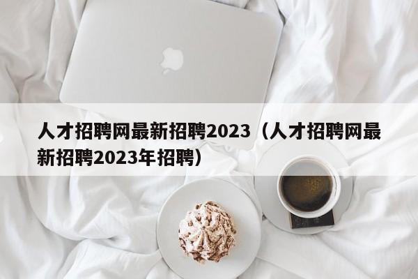 人才招聘网最新招聘2023（人才招聘网最新招聘2023年招聘）
