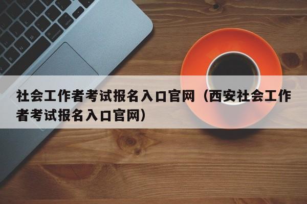 社会工作者考试报名入口官网（西安社会工作者考试报名入口官网）