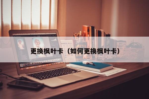 更换枫叶卡（如何更换枫叶卡）