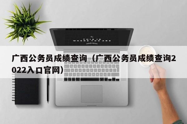 广西公务员成绩查询（广西公务员成绩查询2022入口官网）