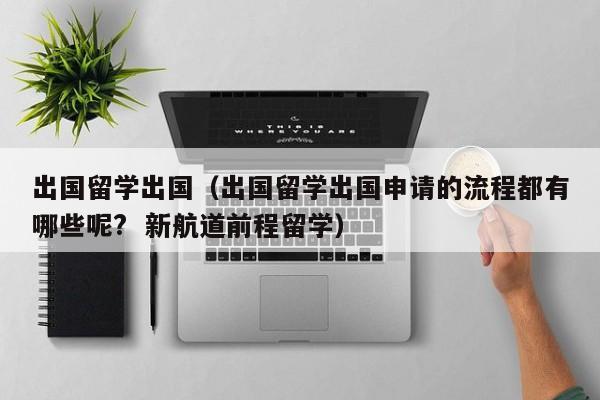 出国留学出国（出国留学出国申请的流程都有哪些呢?  新航道前程留学）