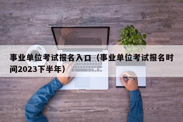 事业单位考试报名入口（事业单位考试报名时间2023下半年）