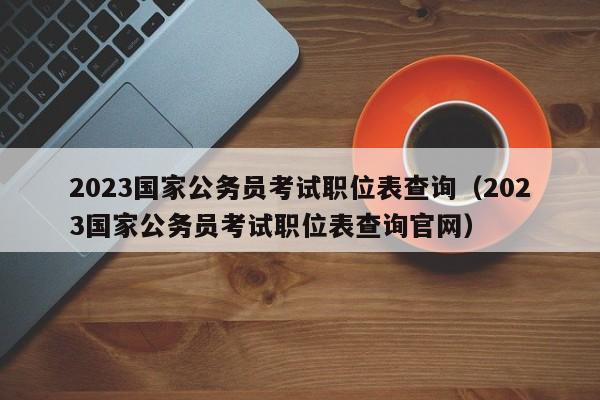 2023国家公务员考试职位表查询（2023国家公务员考试职位表查询官网）