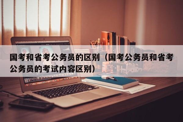 国考和省考公务员的区别（国考公务员和省考公务员的考试内容区别）