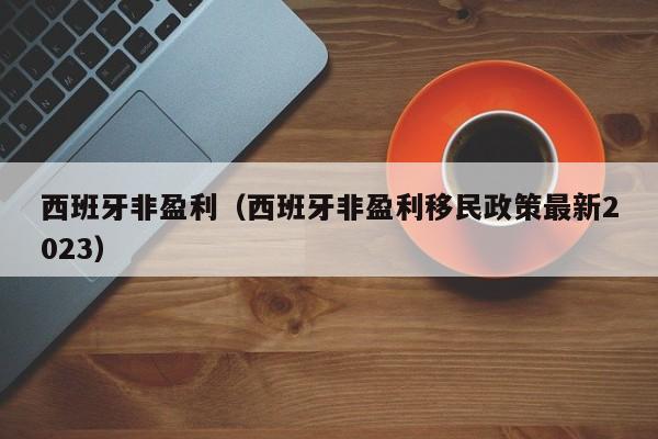 西班牙非盈利（西班牙非盈利移民政策最新2023）