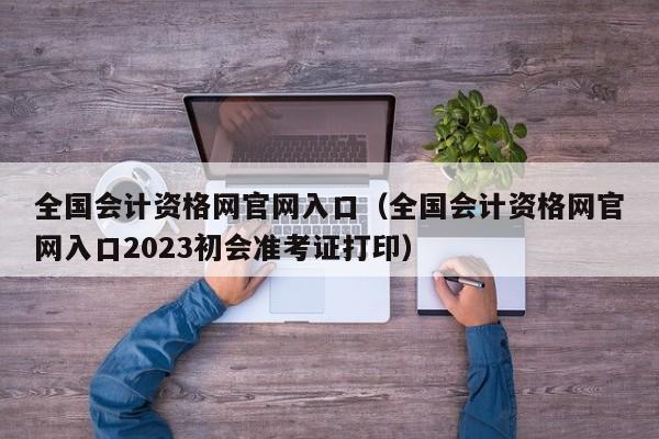 全国会计资格网官网入口（全国会计资格网官网入口2023初会准考证打印）