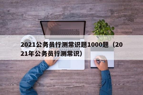 2021公务员行测常识题1000题（2021年公务员行测常识）
