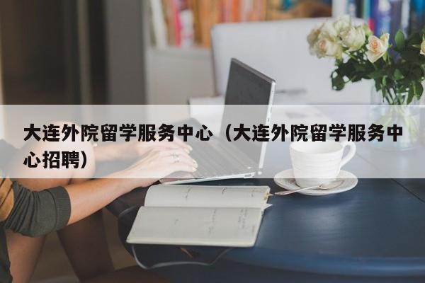 大连外院留学服务中心（大连外院留学服务中心招聘）
