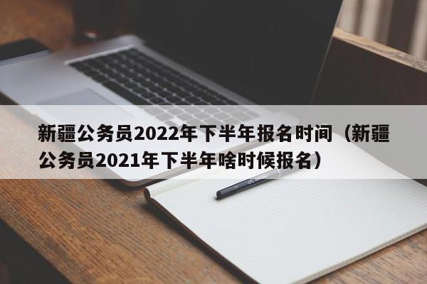 新疆公务员2022年下半年报名时间（新疆公务员2021年下半年啥时候报名）