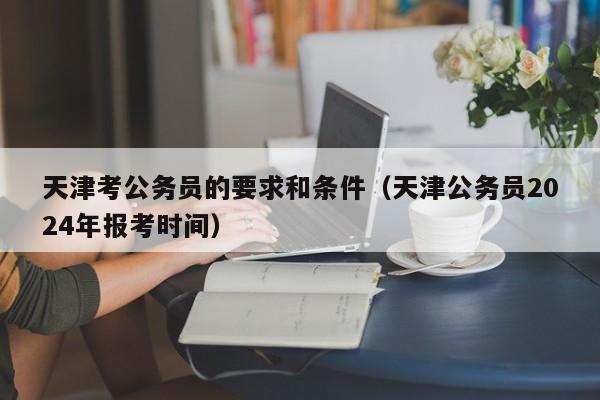 天津考公务员的要求和条件（天津公务员2024年报考时间）