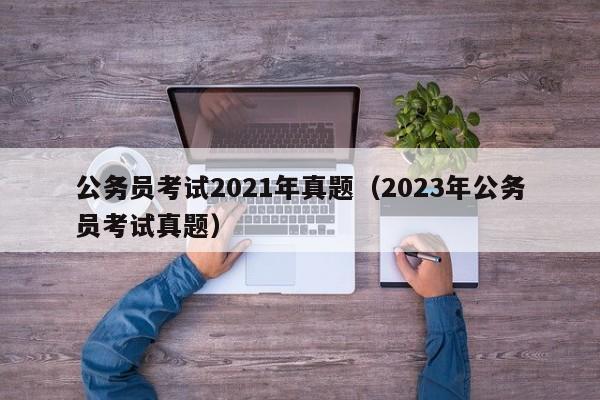 公务员考试2021年真题（2023年公务员考试真题）