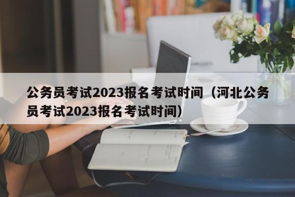 公务员考试2023报名考试时间（河北公务员考试2023报名考试时间）