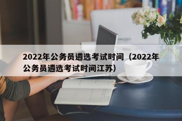 2022年公务员遴选考试时间（2022年公务员遴选考试时间江苏）