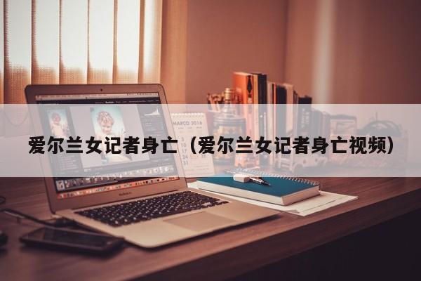 爱尔兰女记者身亡（爱尔兰女记者身亡视频）