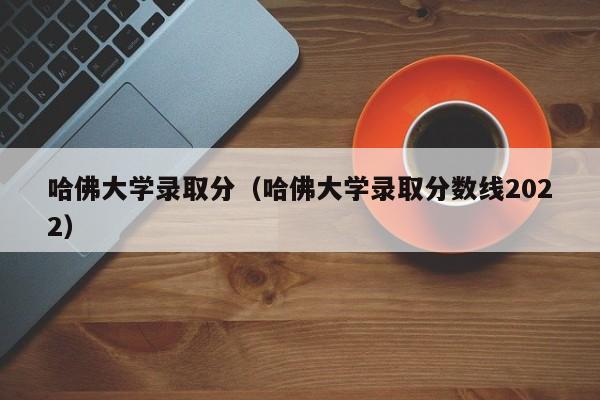 哈佛大学录取分（哈佛大学录取分数线2022）