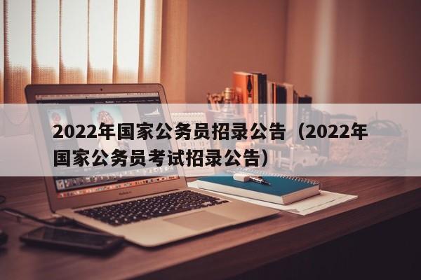 2022年国家公务员招录公告（2022年国家公务员考试招录公告）