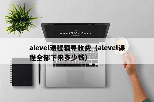 alevel课程辅导收费（alevel课程全部下来多少钱）