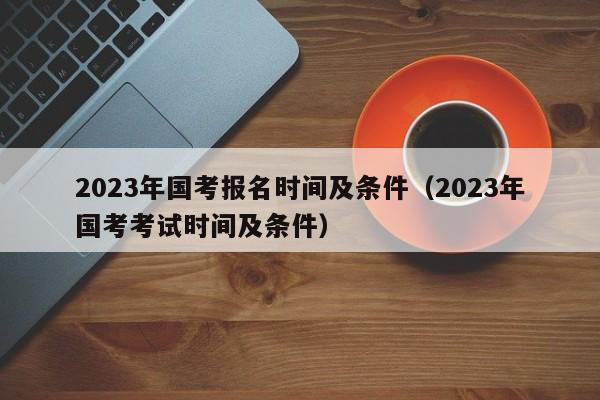 2023年国考报名时间及条件（2023年国考考试时间及条件）