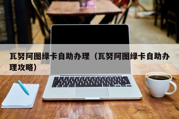 瓦努阿图绿卡自助办理（瓦努阿图绿卡自助办理攻略）