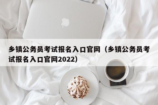 乡镇公务员考试报名入口官网（乡镇公务员考试报名入口官网2022）