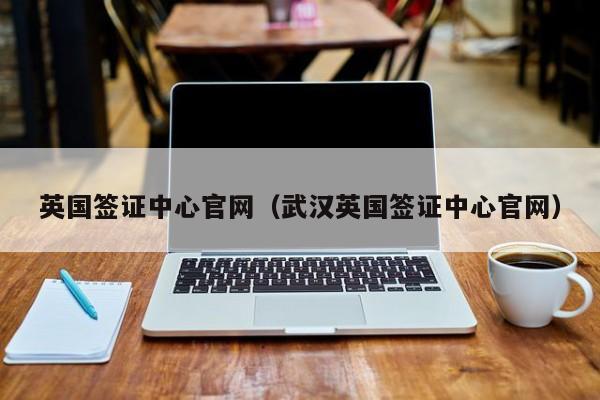 英国签证中心官网（武汉英国签证中心官网）