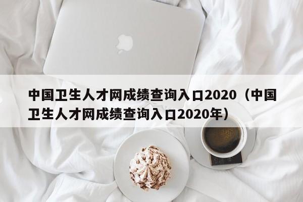 中国卫生人才网成绩查询入口2020（中国卫生人才网成绩查询入口2020年）