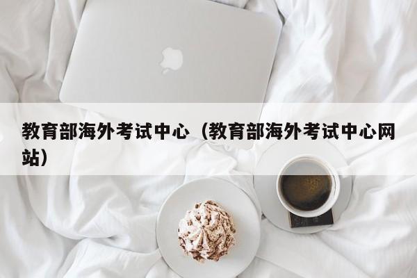 教育部海外考试中心（教育部海外考试中心网站）