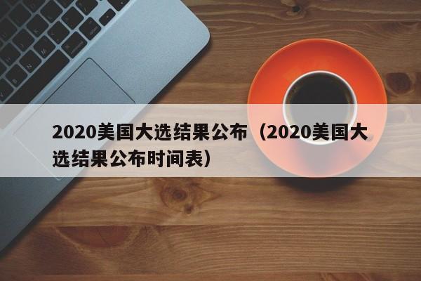 2020美国大选结果公布（2020美国大选结果公布时间表）