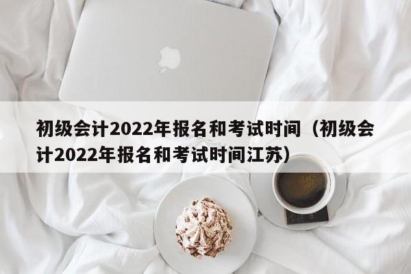 初级会计2022年报名和考试时间（初级会计2022年报名和考试时间江苏）
